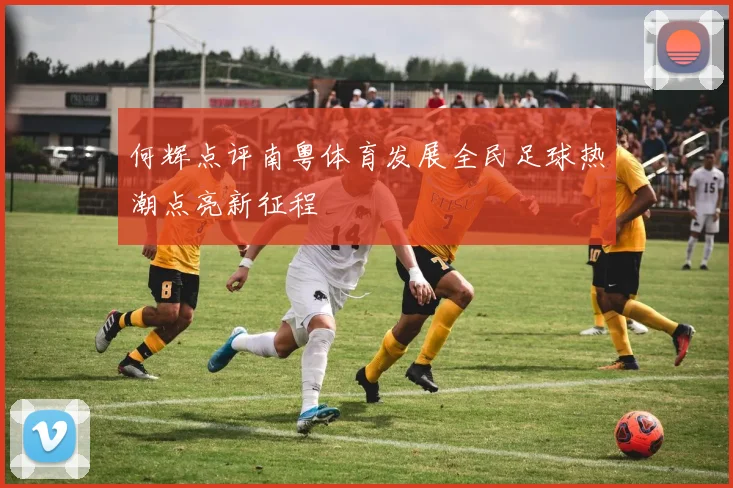 何辉点评南粤体育发展全民足球热潮点亮新征程